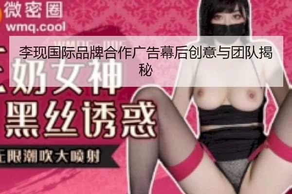 李现国际品牌合作广告幕后创意与团队揭秘